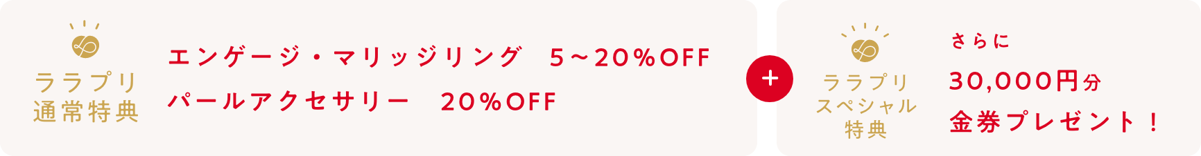 ララプリ通常特典：エンゲージ・マリッジリング　5～10％OFF・結納時計・結納返し時計　5％OFF・パールアクセサリー　5～10％OFF+ララプリスペシャル特典：さらに30,000円分金券プレゼント！